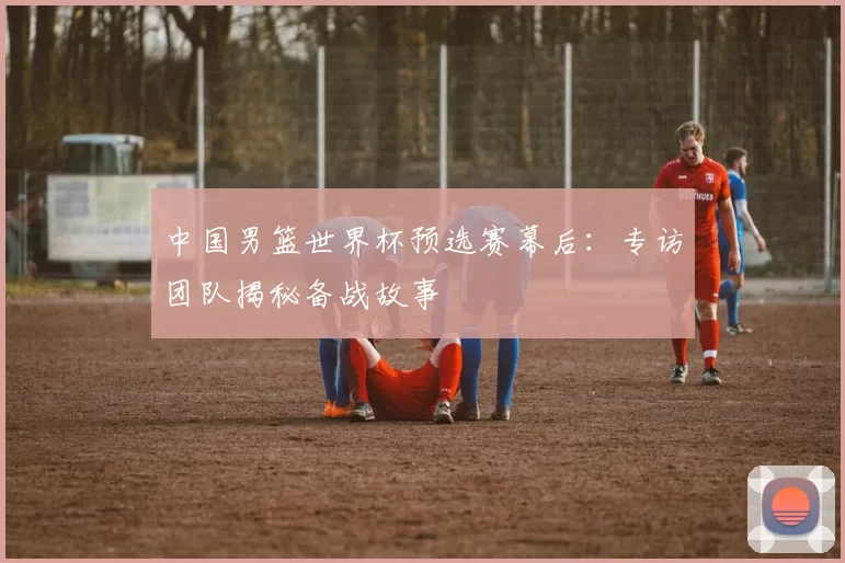 中国男篮世界杯预选赛幕后:专访团队揭秘备战故事