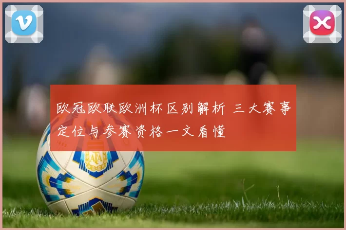 欧冠欧联欧洲杯区别解析 三大赛事定位与参赛资格一文看懂