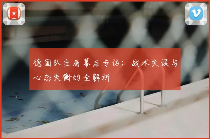 德国队出局幕后专访：战术失误与心态失衡的全解析