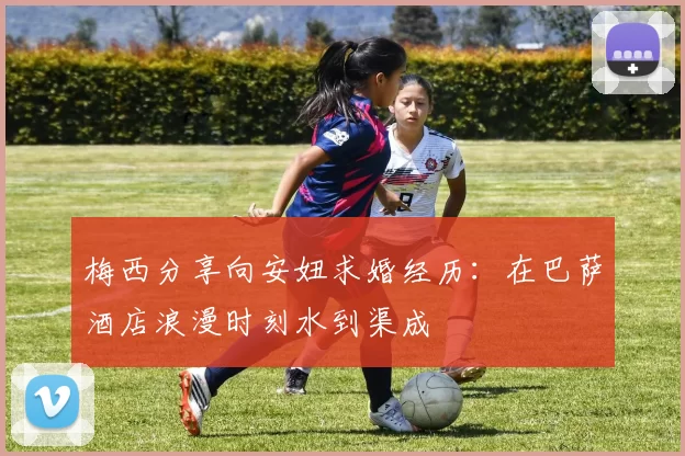 梅西分享向安妞求婚经历：在巴萨酒店浪漫时刻水到渠成