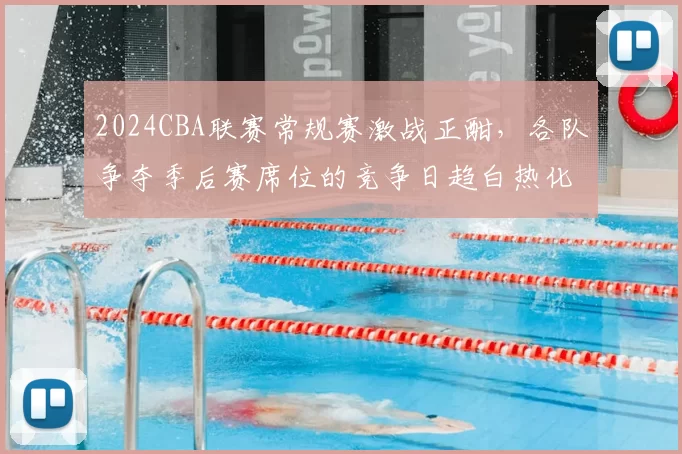 2024CBA联赛常规赛激战正酣，各队争夺季后赛席位的竞争日趋白热化