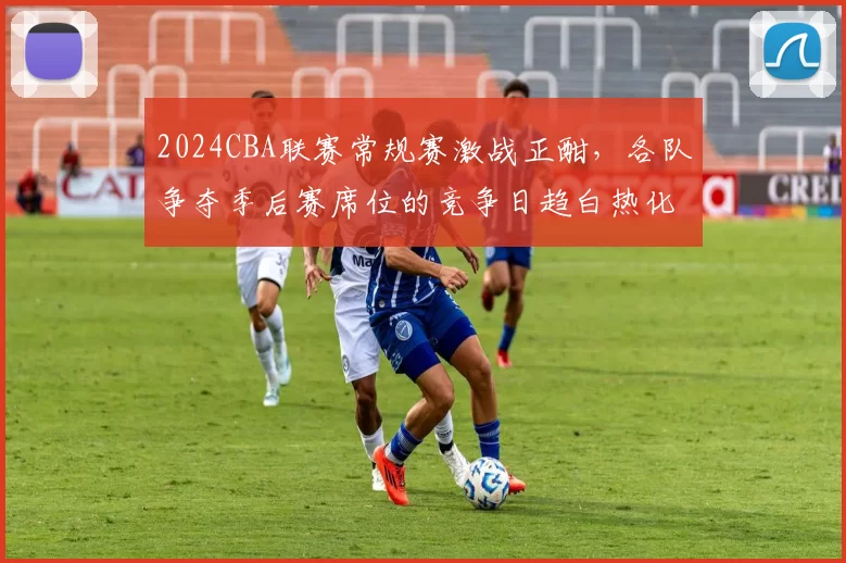2024CBA联赛常规赛激战正酣，各队争夺季后赛席位的竞争日趋白热化