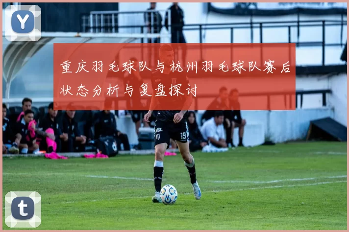 重庆羽毛球队与杭州羽毛球队赛后状态分析与复盘探讨