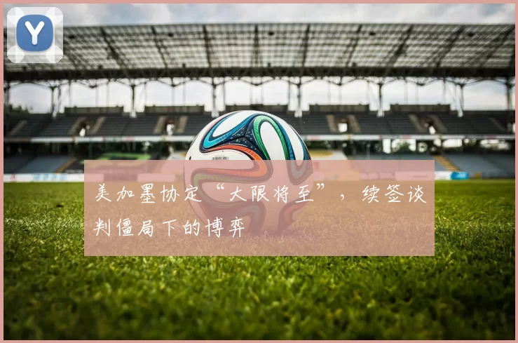 美加墨协定“大限将至”,续签谈判僵局下的博弈