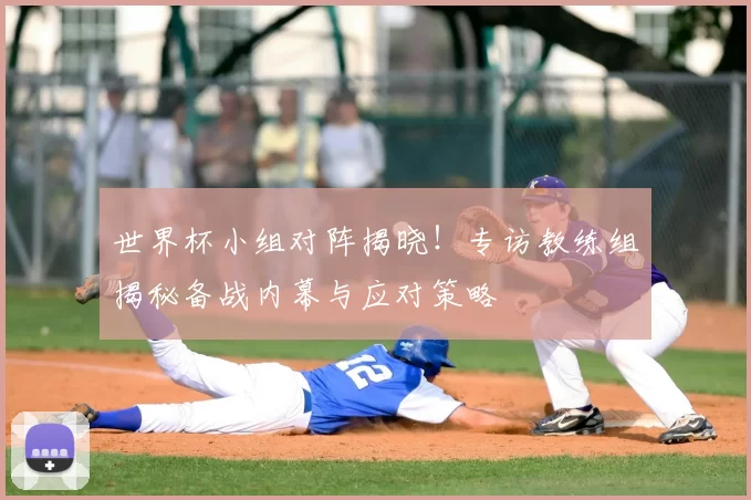 世界杯小组对阵揭晓！专访教练组揭秘备战内幕与应对策略