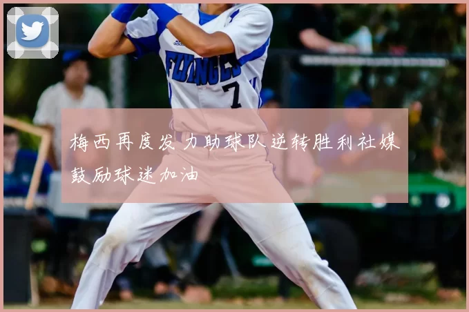 梅西再度发力助球队逆转胜利社媒鼓励球迷加油