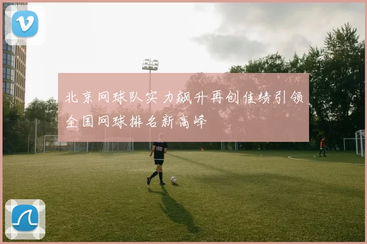 北京网球队实力飙升再创佳绩引领全国网球排名新高峰