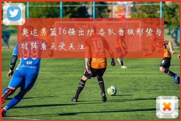 奥运男篮16强出炉 各队晋级形势与对阵看点受关注