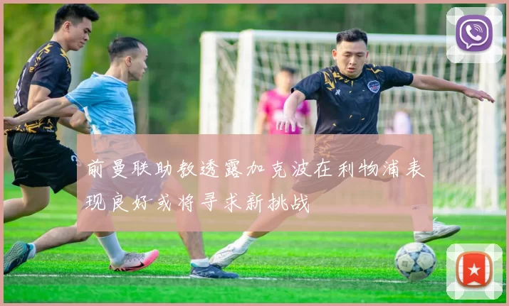前曼联助教透露加克波在利物浦表现良好或将寻求新挑战