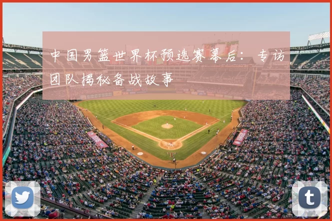 中国男篮世界杯预选赛幕后:专访团队揭秘备战故事