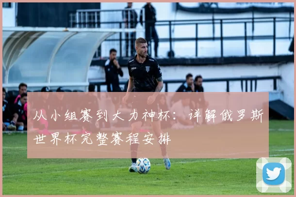 从小组赛到大力神杯：详解俄罗斯世界杯完整赛程安排