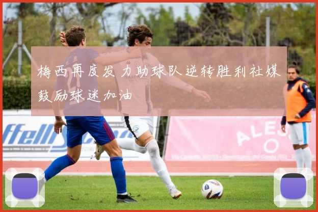 梅西再度发力助球队逆转胜利社媒鼓励球迷加油