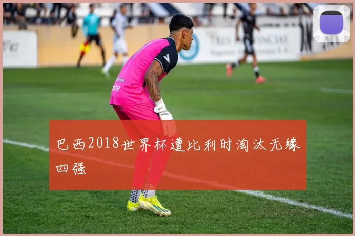 巴西2018世界杯遭比利时淘汰无缘四强