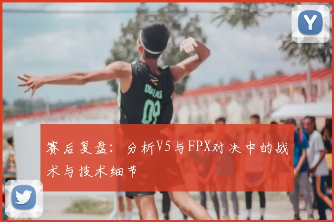赛后复盘：分析V5与FPX对决中的战术与技术细节