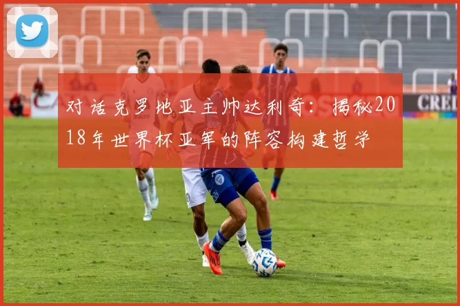 对话克罗地亚主帅达利奇：揭秘2018年世界杯亚军的阵容构建哲学