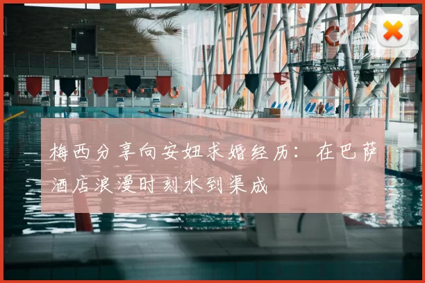 梅西分享向安妞求婚经历：在巴萨酒店浪漫时刻水到渠成