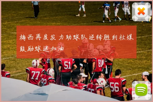 梅西再度发力助球队逆转胜利社媒鼓励球迷加油