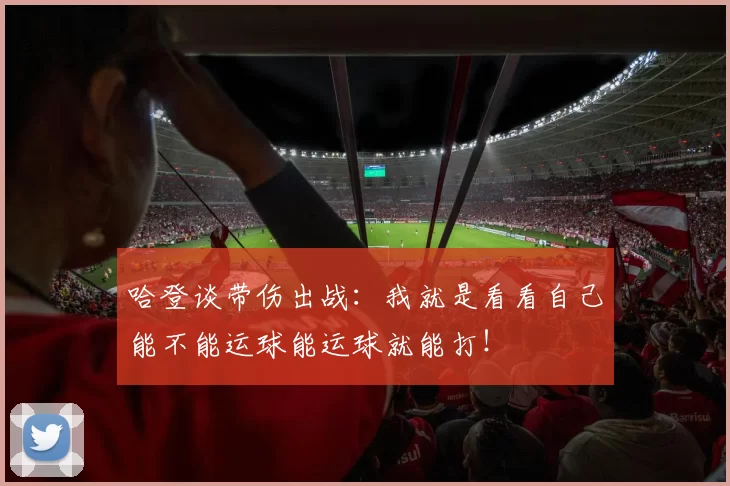 哈登谈带伤出战：我就是看看自己能不能运球能运球就能打！