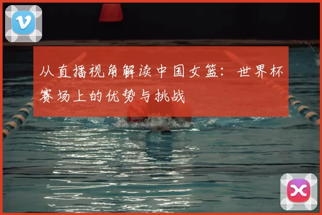 从直播视角解读中国女篮：世界杯赛场上的优势与挑战
