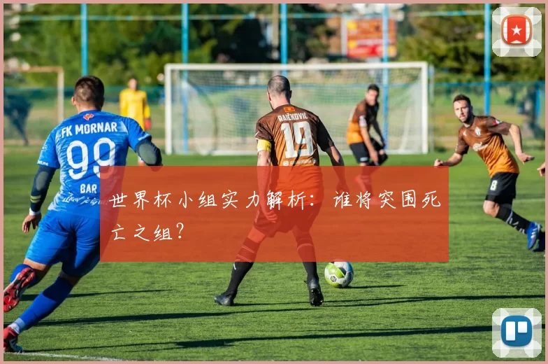 世界杯小组实力解析：谁将突围死亡之组？