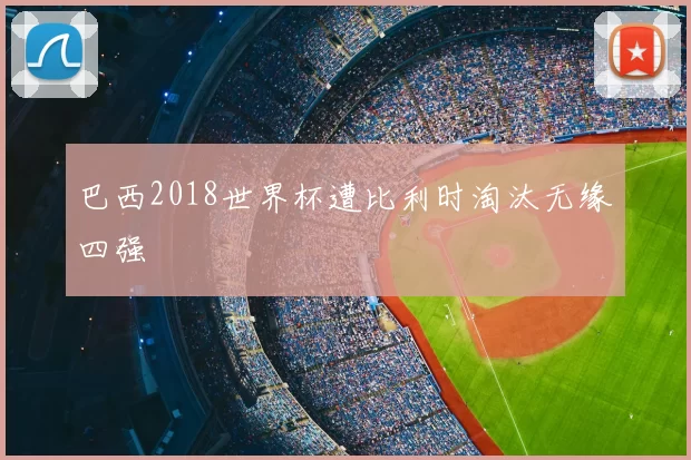 巴西2018世界杯遭比利时淘汰无缘四强