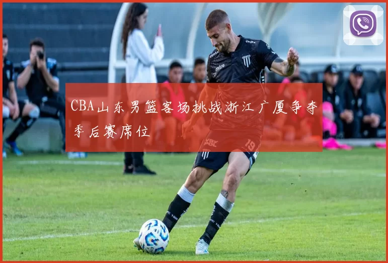 CBA山东男篮客场挑战浙江广厦争夺季后赛席位