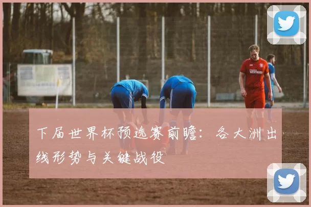 下届世界杯预选赛前瞻：各大洲出线形势与关键战役