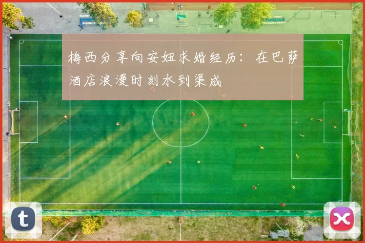 梅西分享向安妞求婚经历：在巴萨酒店浪漫时刻水到渠成