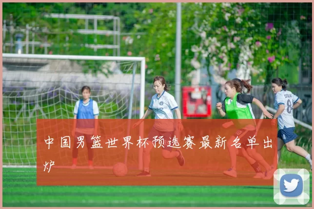 中国男篮世界杯预选赛最新名单出炉