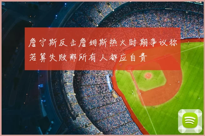 詹宁斯反击詹姆斯热火时期争议称若算失败那所有人都应自责