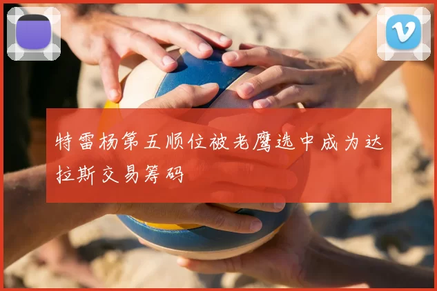 特雷杨第五顺位被老鹰选中成为达拉斯交易筹码