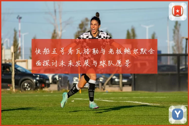 快船五号秀瓦格勒与老板鲍尔默会面探讨未来发展与球队愿景