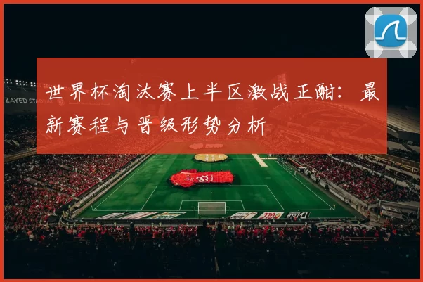 世界杯淘汰赛上半区激战正酣：最新赛程与晋级形势分析