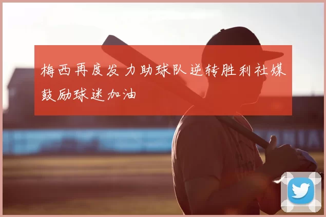 梅西再度发力助球队逆转胜利社媒鼓励球迷加油