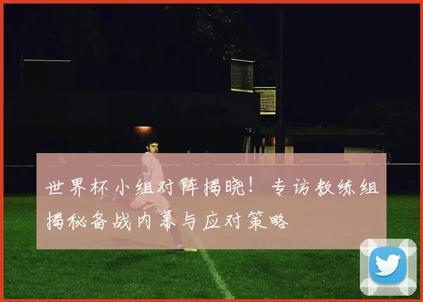世界杯小组对阵揭晓！专访教练组揭秘备战内幕与应对策略
