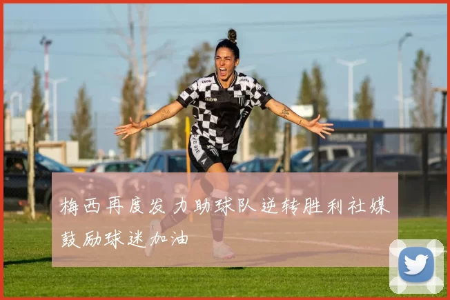 梅西再度发力助球队逆转胜利社媒鼓励球迷加油