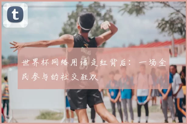 世界杯网络用语走红背后:一场全民参与的社交狂欢