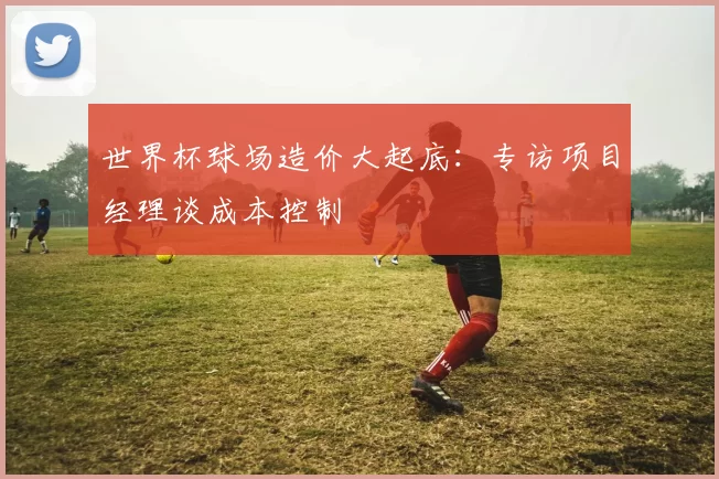 世界杯球场造价大起底：专访项目经理谈成本控制