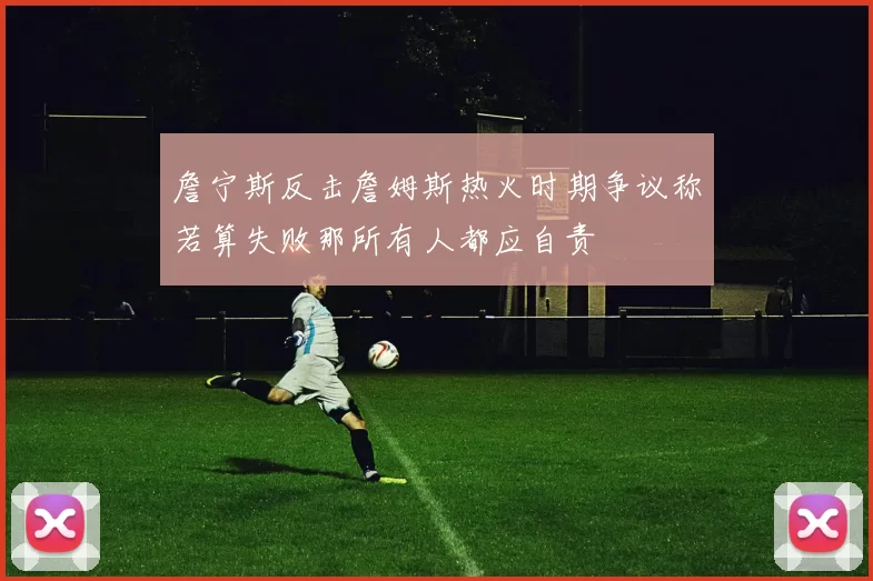詹宁斯反击詹姆斯热火时期争议称若算失败那所有人都应自责