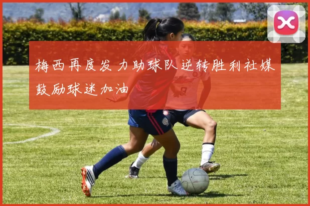 梅西再度发力助球队逆转胜利社媒鼓励球迷加油