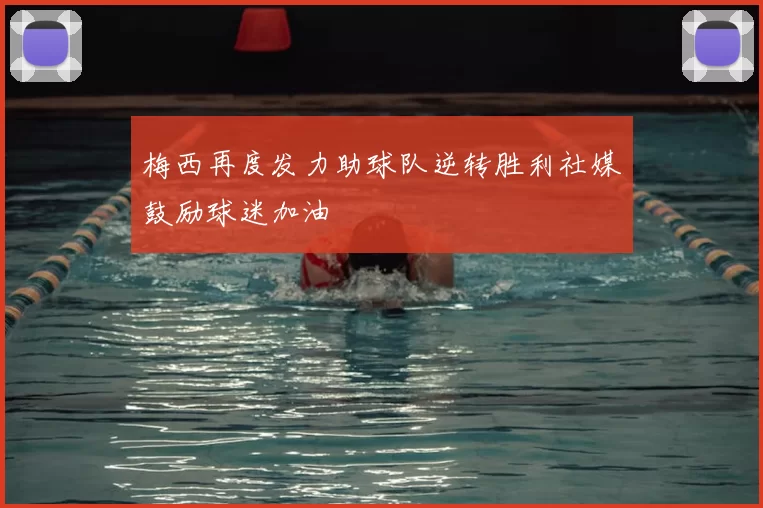 梅西再度发力助球队逆转胜利社媒鼓励球迷加油