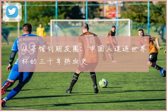 从茶馆到朋友圈:中国人追逐世界杯的三十年热血史