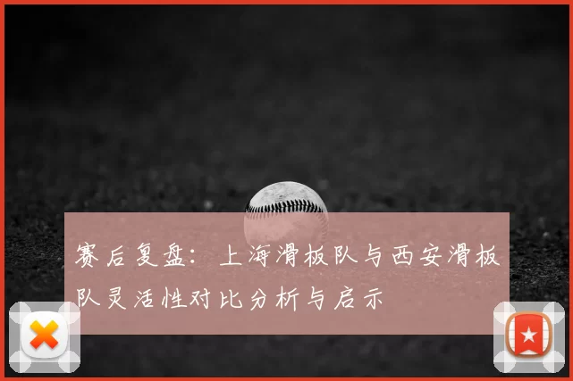 赛后复盘：上海滑板队与西安滑板队灵活性对比分析与启示