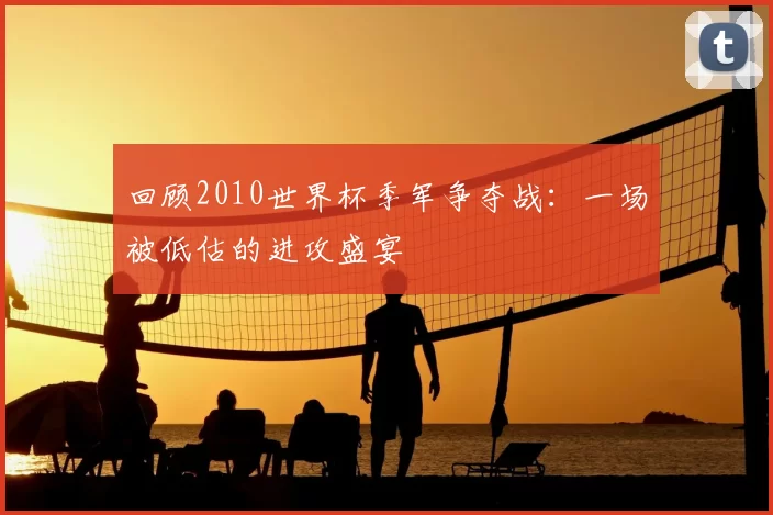 回顾2010世界杯季军争夺战:一场被低估的进攻盛宴