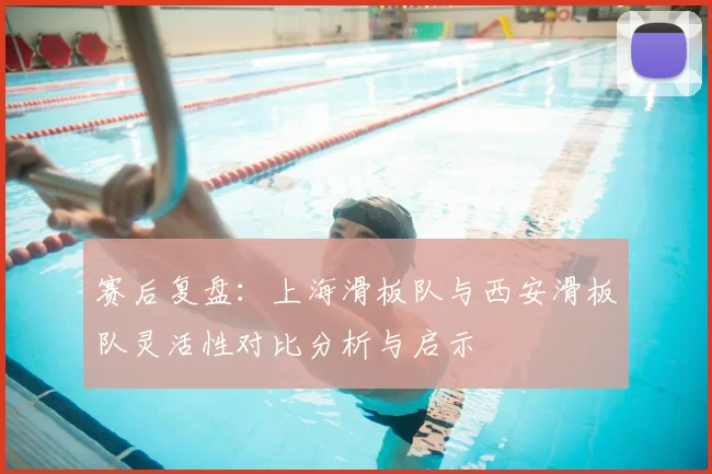赛后复盘：上海滑板队与西安滑板队灵活性对比分析与启示