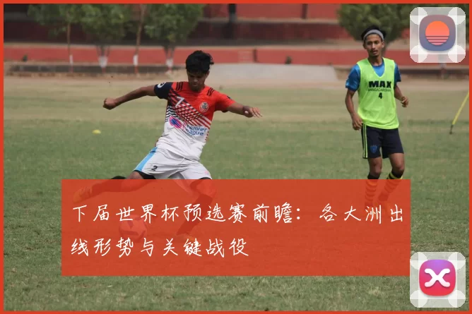 下届世界杯预选赛前瞻：各大洲出线形势与关键战役