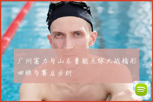 广州富力与山东鲁能点球大战精彩回顾与赛后分析
