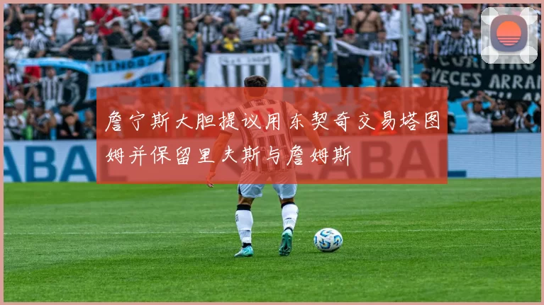 詹宁斯大胆提议用东契奇交易塔图姆并保留里夫斯与詹姆斯