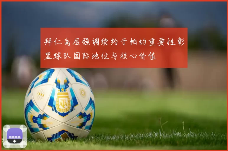 拜仁高层强调续约于帕的重要性彰显球队国际地位与核心价值