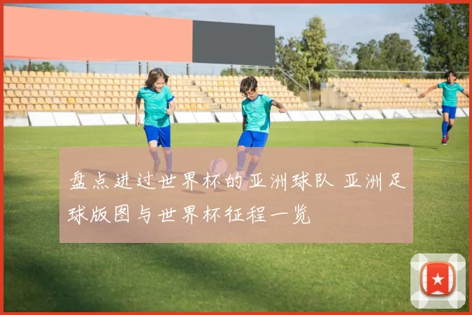 盘点进过世界杯的亚洲球队 亚洲足球版图与世界杯征程一览